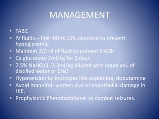 MANAGEMENT 
• TABC 
• IV fluids – first 48hrs 10% dextrose to prevent 
hypoglycemia 
• Maintain 2/3 rd of fluid to prevent SIADH 
• Ca gluconate 2ml/kg for 2 days 
• 7.5% NaHCo3, 2-3ml/kg diluted with equal vol. of 
distilled water or 5%D 
• Hypotension by inotropes like dopamine, dobutamine 
• Avoid mannitol- worsen due to endothelial damage in 
HIE. 
• Prophylactic Phenobarbitone to combat seizures. 
 