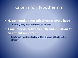 Criteria for Hypothermia 
• Hypothermia is not effective for every baby 
– Currently only used in infants > 35 weeks 
• Time interval between birth and initiation of 
treatment important 
– Treatment must be started within 6 hours of birth to be 
effective 
 