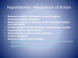 Hypothermia - Mechanism of Action 
• Reduces cerebral metabolism, prevents edema 
• Decreases energy utilization 
• Reduces/suppresses cytotoxic amino acid accumulation 
and nitric oxide 
• Inhibits platelet-activating factor, inflammatory cascade 
• Suppresses free radical activity 
• Attenuates secondary neuronal damage 
• Inhibits cell death 
• Reduces extent of brain damage 
– DEATH OR SEVERE DISABILITY AT 18 MONTHS OF AGE SIGNIFICANTLY 
REDUCED!! 
– Brain cooling DONE UPTO 72hrs. 
 