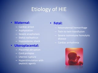 Etiology of HIE 
• Maternal: 
– Cardiac arrest 
– Asphyxiation 
– Severe anaphylaxis 
– Status epilepticus 
– Hypovolemic shock 
• Uteroplacental: 
– Placental abruption 
– Cord prolapse 
– Uterine rupture 
– Hyperstimulation with 
oxytocic agents 
• Fetal: 
– Fetomaternal hemorrhage 
– Twin to twin transfusion 
– Severe isoimmune hemolytic 
disease 
– Cardiac arrhythmia 
 