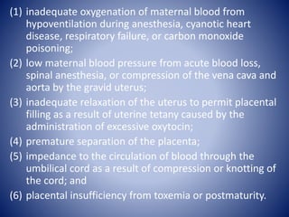 (1) inadequate oxygenation of maternal blood from 
hypoventilation during anesthesia, cyanotic heart 
disease, respiratory failure, or carbon monoxide 
poisoning; 
(2) low maternal blood pressure from acute blood loss, 
spinal anesthesia, or compression of the vena cava and 
aorta by the gravid uterus; 
(3) inadequate relaxation of the uterus to permit placental 
filling as a result of uterine tetany caused by the 
administration of excessive oxytocin; 
(4) premature separation of the placenta; 
(5) impedance to the circulation of blood through the 
umbilical cord as a result of compression or knotting of 
the cord; and 
(6) placental insufficiency from toxemia or postmaturity. 
 