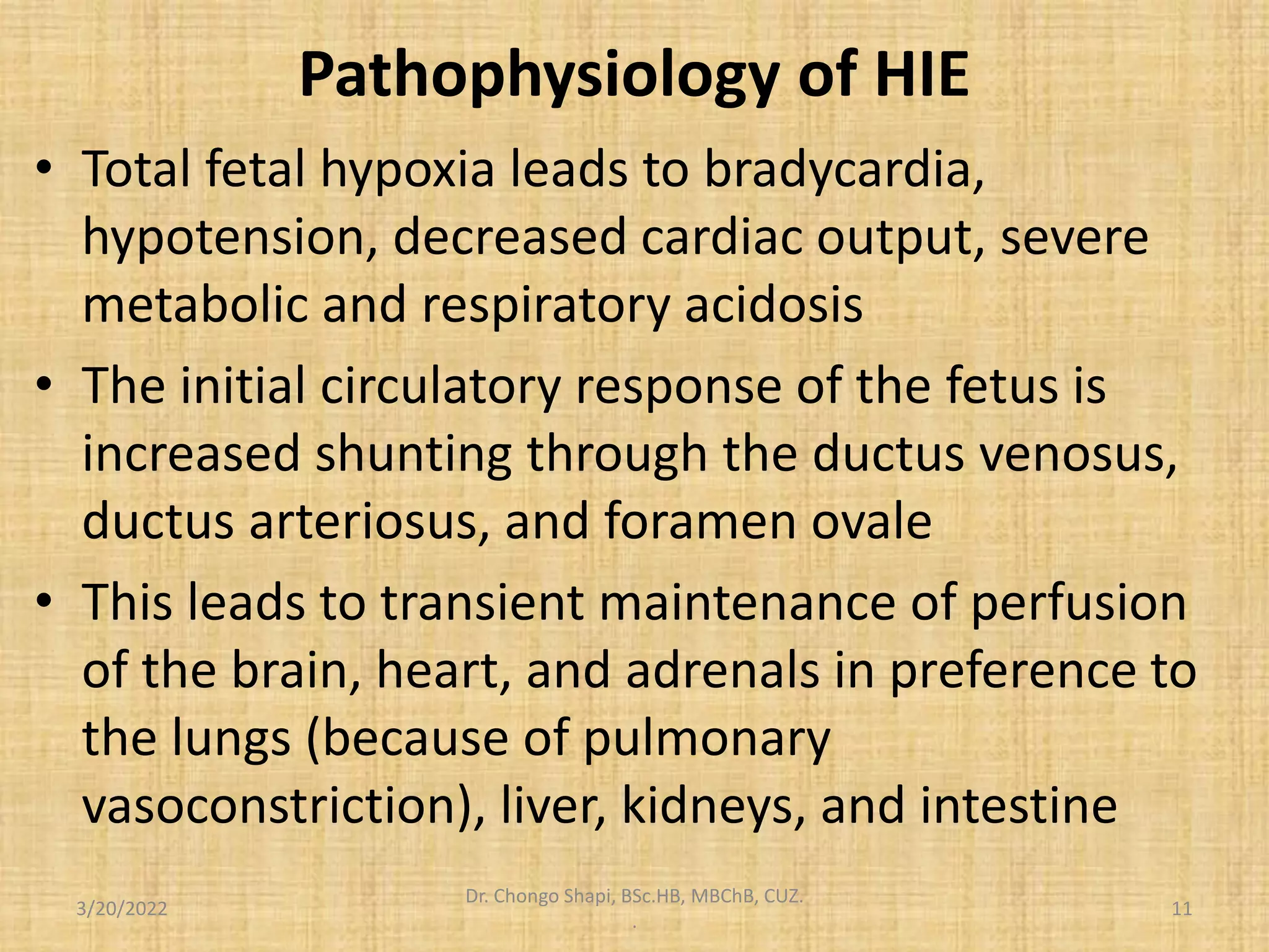 Pathophysiology of HIE
• Total fetal hypoxia leads to bradycardia,
hypotension, decreased cardiac output, severe
metabolic and respiratory acidosis
• The initial circulatory response of the fetus is
increased shunting through the ductus venosus,
ductus arteriosus, and foramen ovale
• This leads to transient maintenance of perfusion
of the brain, heart, and adrenals in preference to
the lungs (because of pulmonary
vasoconstriction), liver, kidneys, and intestine
3/20/2022
Dr. Chongo Shapi, BSc.HB, MBChB, CUZ.
.
11
 