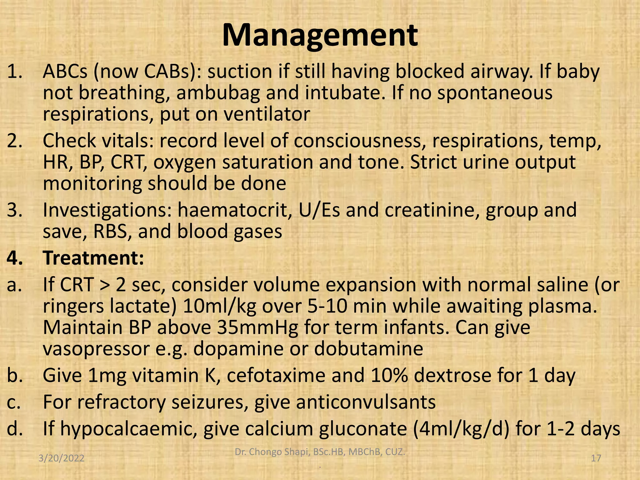 Management
1. ABCs (now CABs): suction if still having blocked airway. If baby
not breathing, ambubag and intubate. If no spontaneous
respirations, put on ventilator
2. Check vitals: record level of consciousness, respirations, temp,
HR, BP, CRT, oxygen saturation and tone. Strict urine output
monitoring should be done
3. Investigations: haematocrit, U/Es and creatinine, group and
save, RBS, and blood gases
4. Treatment:
a. If CRT > 2 sec, consider volume expansion with normal saline (or
ringers lactate) 10ml/kg over 5-10 min while awaiting plasma.
Maintain BP above 35mmHg for term infants. Can give
vasopressor e.g. dopamine or dobutamine
b. Give 1mg vitamin K, cefotaxime and 10% dextrose for 1 day
c. For refractory seizures, give anticonvulsants
d. If hypocalcaemic, give calcium gluconate (4ml/kg/d) for 1-2 days
3/20/2022
Dr. Chongo Shapi, BSc.HB, MBChB, CUZ.
.
17
 