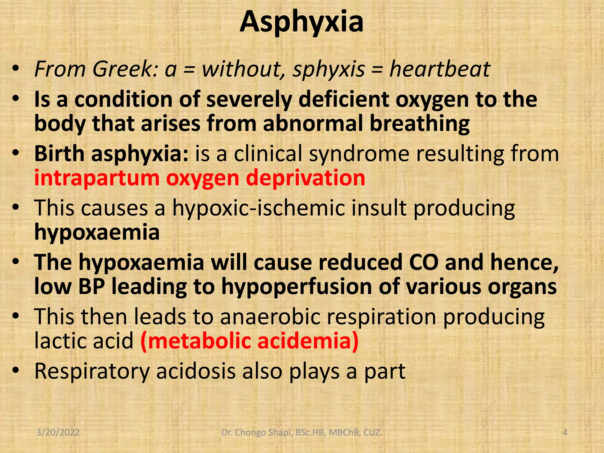 Asphyxia
• From Greek: a = without, sphyxis = heartbeat
• Is a condition of severely deficient oxygen to the
body that arises from abnormal breathing
• Birth asphyxia: is a clinical syndrome resulting from
intrapartum oxygen deprivation
• This causes a hypoxic-ischemic insult producing
hypoxaemia
• The hypoxaemia will cause reduced CO and hence,
low BP leading to hypoperfusion of various organs
• This then leads to anaerobic respiration producing
lactic acid (metabolic acidemia)
• Respiratory acidosis also plays a part
3/20/2022 Dr. Chongo Shapi, BSc.HB, MBChB, CUZ. 4
 
