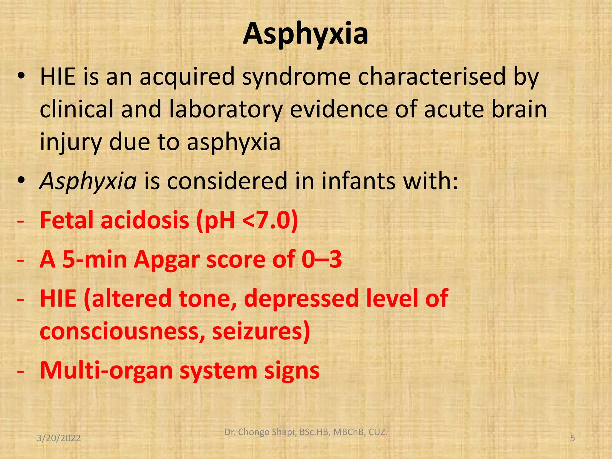 Asphyxia
• HIE is an acquired syndrome characterised by
clinical and laboratory evidence of acute brain
injury due to asphyxia
• Asphyxia is considered in infants with:
- Fetal acidosis (pH <7.0)
- A 5-min Apgar score of 0–3
- HIE (altered tone, depressed level of
consciousness, seizures)
- Multi-organ system signs
3/20/2022
Dr. Chongo Shapi, BSc.HB, MBChB, CUZ.
.
5
 