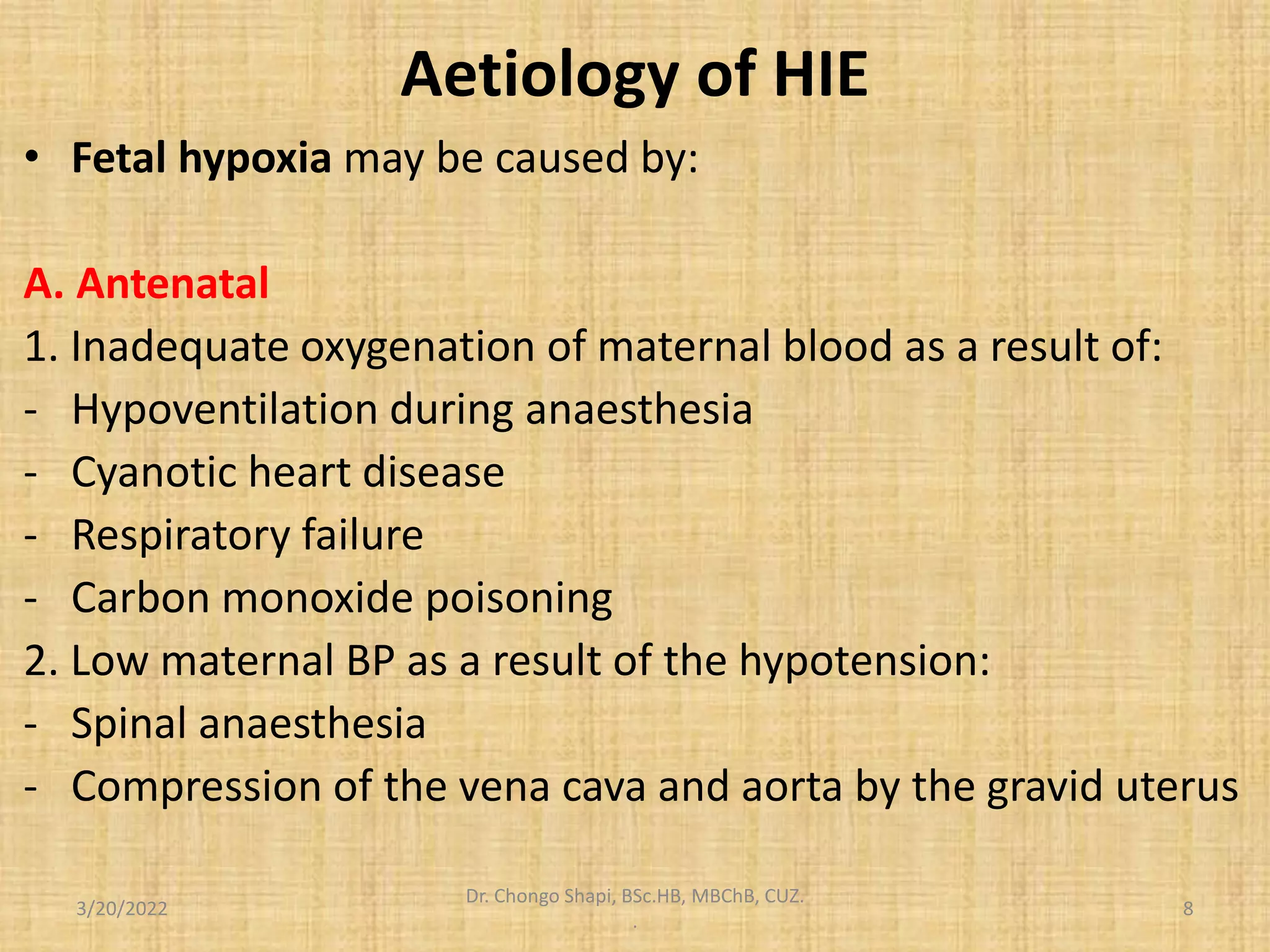 Aetiology of HIE
• Fetal hypoxia may be caused by:
A. Antenatal
1. Inadequate oxygenation of maternal blood as a result of:
- Hypoventilation during anaesthesia
- Cyanotic heart disease
- Respiratory failure
- Carbon monoxide poisoning
2. Low maternal BP as a result of the hypotension:
- Spinal anaesthesia
- Compression of the vena cava and aorta by the gravid uterus
3/20/2022
Dr. Chongo Shapi, BSc.HB, MBChB, CUZ.
.
8
 