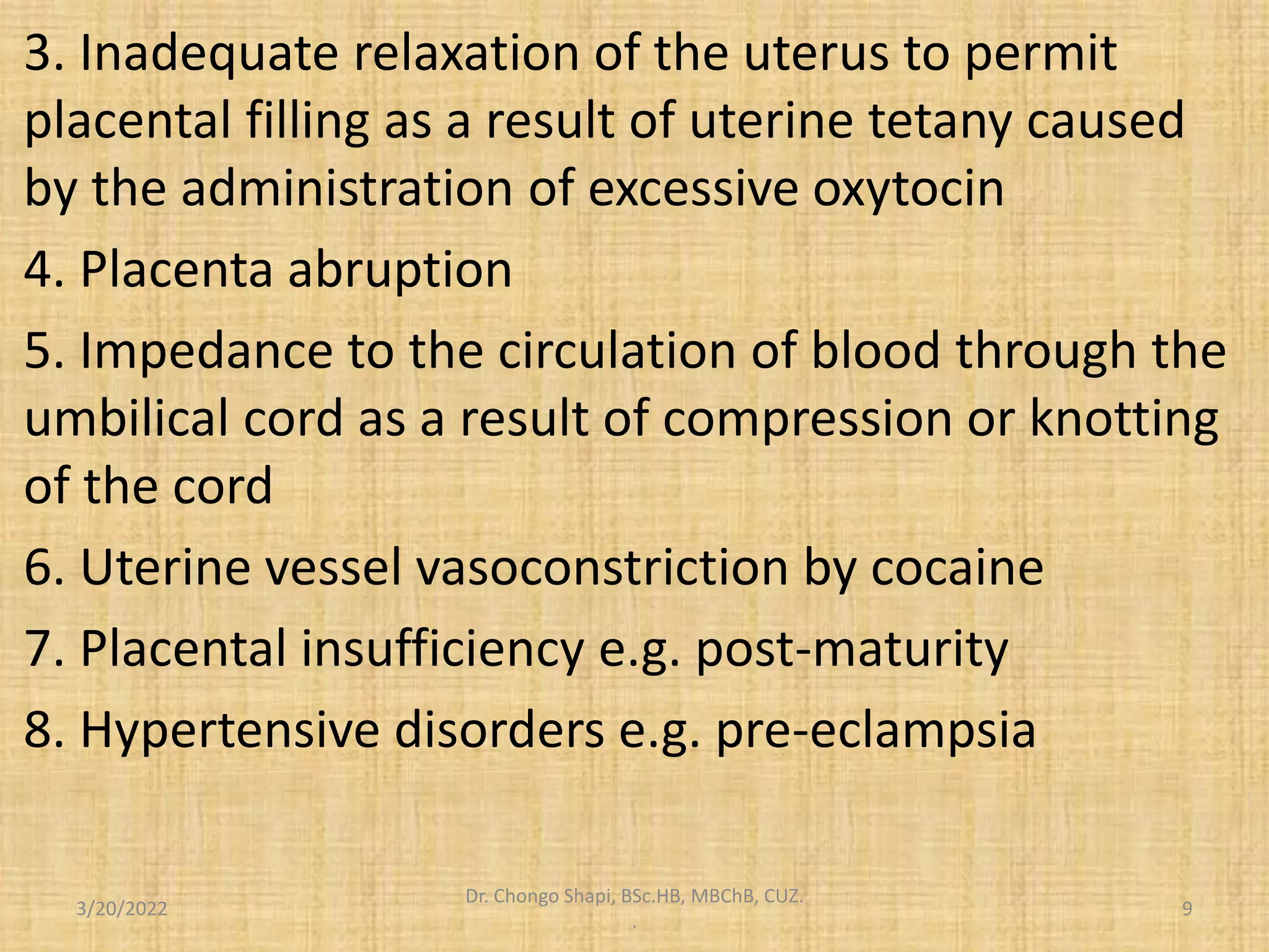 3. Inadequate relaxation of the uterus to permit
placental filling as a result of uterine tetany caused
by the administration of excessive oxytocin
4. Placenta abruption
5. Impedance to the circulation of blood through the
umbilical cord as a result of compression or knotting
of the cord
6. Uterine vessel vasoconstriction by cocaine
7. Placental insufficiency e.g. post-maturity
8. Hypertensive disorders e.g. pre-eclampsia
3/20/2022
Dr. Chongo Shapi, BSc.HB, MBChB, CUZ.
.
9
 