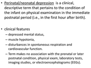 • Perinatal/neonatal depression is a clinical,
descriptive term that pertains to the condition of
the infant on physical examination in the immediate
postnatal period (i.e., in the first hour after birth).
• clinical features
– depressed mental status,
– muscle hypotonia,
– disturbances in spontaneous respiration and
cardiovascular function.
– Term makes no association with the prenatal or later
postnatal condition, physical exam, laboratory tests,
imaging studies, or electroencephalograms (EEGs).
 