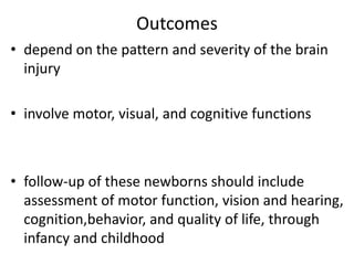 Outcomes
• depend on the pattern and severity of the brain
injury
• involve motor, visual, and cognitive functions
• follow-up of these newborns should include
assessment of motor function, vision and hearing,
cognition,behavior, and quality of life, through
infancy and childhood
 