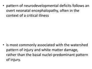 • pattern of neurodevelopmental deficits follows an
overt neonatal encephalopathy, often in the
context of a critical illness
• is most commonly associated with the watershed
pattern of injury and white matter damage,
rather than the basal nuclei-predominant pattern
of injury.
 