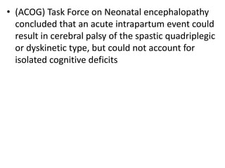 • (ACOG) Task Force on Neonatal encephalopathy
concluded that an acute intrapartum event could
result in cerebral palsy of the spastic quadriplegic
or dyskinetic type, but could not account for
isolated cognitive deficits
 