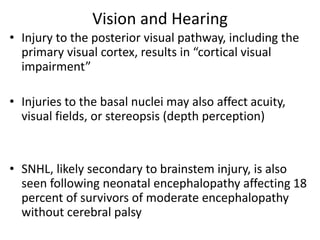Vision and Hearing
• Injury to the posterior visual pathway, including the
primary visual cortex, results in “cortical visual
impairment”
• Injuries to the basal nuclei may also affect acuity,
visual fields, or stereopsis (depth perception)
• SNHL, likely secondary to brainstem injury, is also
seen following neonatal encephalopathy affecting 18
percent of survivors of moderate encephalopathy
without cerebral palsy
 