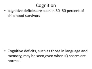 Cognition
• cognitive deficits are seen in 30–50 percent of
childhood survivors
• Cognitive deficits, such as those in language and
memory, may be seen,even when IQ scores are
normal.
 