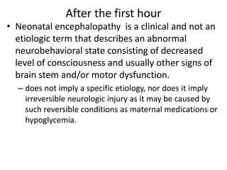 After the first hour
• Neonatal encephalopathy is a clinical and not an
etiologic term that describes an abnormal
neurobehavioral state consisting of decreased
level of consciousness and usually other signs of
brain stem and/or motor dysfunction.
– does not imply a specific etiology, nor does it imply
irreversible neurologic injury as it may be caused by
such reversible conditions as maternal medications or
hypoglycemia.
 
