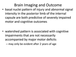 Brain Imaging and Outcome
• basal nuclei pattern of injury and abnormal signal
intensity in the posterior limb of the internal
capsule are both predictive of severely impaired
motor and cognitive outcomes
• watershed pattern is associated with cognitive
impairments that are not necessarily
accompanied by major motor deficits
– may only be evident after 2 years of age
 