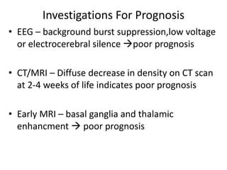 Investigations For Prognosis
• EEG – background burst suppression,low voltage
or electrocerebral silence poor prognosis
• CT/MRI – Diffuse decrease in density on CT scan
at 2-4 weeks of life indicates poor prognosis
• Early MRI – basal ganglia and thalamic
enhancment  poor prognosis
 