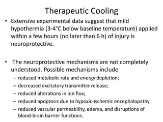 Therapeutic Cooling
• Extensive experimental data suggest that mild
hypothermia (3-4°C below baseline temperature) applied
within a few hours (no later than 6 h) of injury is
neuroprotective.
• The neuroprotective mechanisms are not completely
understood. Possible mechanisms include
– reduced metabolic rate and energy depletion;
– decreased excitatory transmitter release;
– reduced alterations in ion flux;
– reduced apoptosis due to hypoxic-ischemic encephalopathy
– reduced vascular permeability, edema, and disruptions of
blood-brain barrier functions.
 