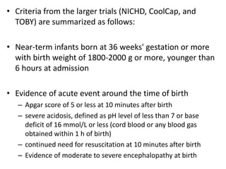 • Criteria from the larger trials (NICHD, CoolCap, and
TOBY) are summarized as follows:
• Near-term infants born at 36 weeks' gestation or more
with birth weight of 1800-2000 g or more, younger than
6 hours at admission
• Evidence of acute event around the time of birth
– Apgar score of 5 or less at 10 minutes after birth
– severe acidosis, defined as pH level of less than 7 or base
deficit of 16 mmol/L or less (cord blood or any blood gas
obtained within 1 h of birth)
– continued need for resuscitation at 10 minutes after birth
– Evidence of moderate to severe encephalopathy at birth
 
