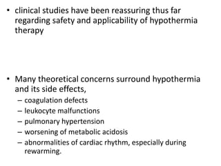 • clinical studies have been reassuring thus far
regarding safety and applicability of hypothermia
therapy
• Many theoretical concerns surround hypothermia
and its side effects,
– coagulation defects
– leukocyte malfunctions
– pulmonary hypertension
– worsening of metabolic acidosis
– abnormalities of cardiac rhythm, especially during
rewarming.
 