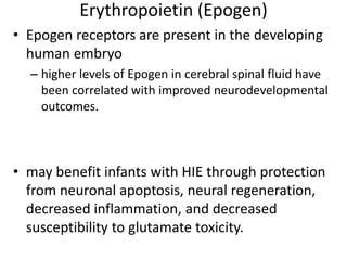 Erythropoietin (Epogen)
• Epogen receptors are present in the developing
human embryo
– higher levels of Epogen in cerebral spinal fluid have
been correlated with improved neurodevelopmental
outcomes.
• may benefit infants with HIE through protection
from neuronal apoptosis, neural regeneration,
decreased inflammation, and decreased
susceptibility to glutamate toxicity.
 
