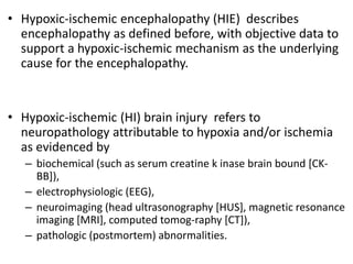 • Hypoxic-ischemic encephalopathy (HIE) describes
encephalopathy as defined before, with objective data to
support a hypoxic-ischemic mechanism as the underlying
cause for the encephalopathy.
• Hypoxic-ischemic (HI) brain injury refers to
neuropathology attributable to hypoxia and/or ischemia
as evidenced by
– biochemical (such as serum creatine k inase brain bound [CK-
BB]),
– electrophysiologic (EEG),
– neuroimaging (head ultrasonography [HUS], magnetic resonance
imaging [MRI], computed tomog-raphy [CT]),
– pathologic (postmortem) abnormalities.
 
