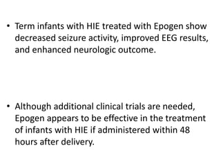 • Term infants with HIE treated with Epogen show
decreased seizure activity, improved EEG results,
and enhanced neurologic outcome.
• Although additional clinical trials are needed,
Epogen appears to be effective in the treatment
of infants with HIE if administered within 48
hours after delivery.
 