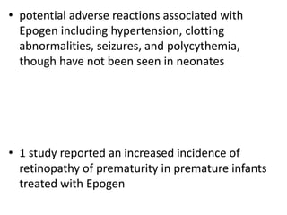 • potential adverse reactions associated with
Epogen including hypertension, clotting
abnormalities, seizures, and polycythemia,
though have not been seen in neonates
• 1 study reported an increased incidence of
retinopathy of prematurity in premature infants
treated with Epogen
 