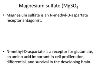 Magnesium sulfate (MgSO4
• Magnesium sulfate is an N-methyl-D-aspartate
receptor antagonist.
• N-methyl-D-aspartate is a receptor for glutamate,
an amino acid important in cell proliferation,
differential, and survival in the developing brain.
 