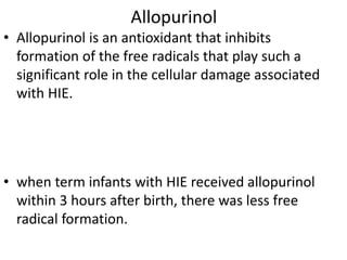 Allopurinol
• Allopurinol is an antioxidant that inhibits
formation of the free radicals that play such a
significant role in the cellular damage associated
with HIE.
• when term infants with HIE received allopurinol
within 3 hours after birth, there was less free
radical formation.
 