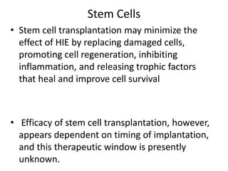 Stem Cells
• Stem cell transplantation may minimize the
effect of HIE by replacing damaged cells,
promoting cell regeneration, inhibiting
inflammation, and releasing trophic factors
that heal and improve cell survival
• Efficacy of stem cell transplantation, however,
appears dependent on timing of implantation,
and this therapeutic window is presently
unknown.
 