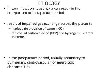 ETIOLOGY
• In term newborns, asphyxia can occur in the
antepartum or intrapartum period
• result of impaired gas exchange across the placenta
– inadequate provision of oxygen (O2)
– removal of carbon dioxide (CO2) and hydrogen (H2) from
the fetus.
• In the postpartum period, usually secondary to
pulmonary, cardiovascular, or neurologic
abnormalities
 