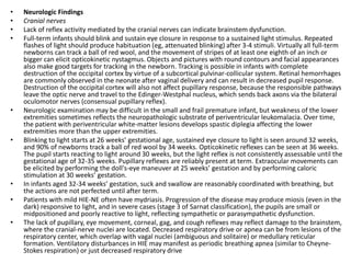 • Neurologic Findings
• Cranial nerves
• Lack of reflex activity mediated by the cranial nerves can indicate brainstem dysfunction.
• Full-term infants should blink and sustain eye closure in response to a sustained light stimulus. Repeated
flashes of light should produce habituation (eg, attenuated blinking) after 3-4 stimuli. Virtually all full-term
newborns can track a ball of red wool, and the movement of stripes of at least one eighth of an inch or
bigger can elicit opticokinetic nystagmus. Objects and pictures with round contours and facial appearances
also make good targets for tracking in the newborn. Tracking is possible in infants with complete
destruction of the occipital cortex by virtue of a subcortical pulvinar-collicular system. Retinal hemorrhages
are commonly observed in the neonate after vaginal delivery and can result in decreased pupil response.
Destruction of the occipital cortex will also not affect pupillary response, because the responsible pathways
leave the optic nerve and travel to the Edinger-Westphal nucleus, which sends back axons via the bilateral
oculomotor nerves (consensual pupillary reflex).
• Neurologic examination may be difficult in the small and frail premature infant, but weakness of the lower
extremities sometimes reflects the neuropathologic substrate of periventricular leukomalacia. Over time,
the patient with periventricular white-matter lesions develops spastic diplegia affecting the lower
extremities more than the upper extremities.
• Blinking to light starts at 26 weeks’ gestational age, sustained eye closure to light is seen around 32 weeks,
and 90% of newborns track a ball of red wool by 34 weeks. Opticokinetic reflexes can be seen at 36 weeks.
The pupil starts reacting to light around 30 weeks, but the light reflex is not consistently assessable until the
gestational age of 32-35 weeks. Pupillary reflexes are reliably present at term. Extraocular movements can
be elicited by performing the doll's-eye maneuver at 25 weeks’ gestation and by performing caloric
stimulation at 30 weeks’ gestation.
• In infants aged 32-34 weeks’ gestation, suck and swallow are reasonably coordinated with breathing, but
the actions are not perfected until after term.
• Patients with mild HIE-NE often have mydriasis. Progression of the disease may produce miosis (even in the
dark) responsive to light, and in severe cases (stage 3 of Sarnat classification), the pupils are small or
midpositioned and poorly reactive to light, reflecting sympathetic or parasympathetic dysfunction.
• The lack of pupillary, eye movement, corneal, gag, and cough reflexes may reflect damage to the brainstem,
where the cranial-nerve nuclei are located. Decreased respiratory drive or apnea can be from lesions of the
respiratory center, which overlap with vagal nuclei (ambiguous and solitaire) or medullary reticular
formation. Ventilatory disturbances in HIE may manifest as periodic breathing apnea (similar to Cheyne-
Stokes respiration) or just decreased respiratory drive
 