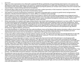 • Motor function
• Begin the motor examination of an infant with suspected HIE-NE by qualitatively and quantitatively observing his or her posture and
spontaneous movements. Asymmetry in the amount of movement and posture is a subtle sign of hemiparesis, but it may be the only
focal feature of the examination. Slight stimulation (eg, gently touching the patient) can increase motor activity in the term neonate and
may be helpful in demonstrating asymmetrical hemiparesis.
• Eliciting the Moro reflex may be an excessive stimulus and mask a subtle asymmetry in limb movement. Asymmetry in the Moro reflex
is seen in peripheral lesions (eg, those due to brachial plexus injury).
• Total absence or paucity of spontaneous movements, especially if associated with no reaction to painful stimuli and generalized
hypotonia, indicates brainstem dysfunction or severe, diffuse, or multifocal cortical damage.
• Specific patterns of motor weakness indicate cerebral injury patterns. Patients with borderzone parasagittal injury (ulegyria) tend to
have proximal greater than distal weakness and upper extremity more than lower extremity weakness (man-in-the-barrel). A unilateral,
focal infarct, especially one involving the middle cerebral artery, causes contralateral hemiparesis and focal seizures. Patients with
selective neuronal necrosis may have severe hypotonia, stupor, and coma.
• Motor examination of a newborn with large unilateral lesions may reveal mild hemiparesis and seizures in as many as 80%. The seizures
are often partial (focal) and contralateral to the cortical lesion. Neonates with severe bilateral infarcts may have quadriparesis. Moro
and tonic neck reflexes do not habituate, reflecting the lack of cortical modulation, which attenuates the response after repeated trials
or sustained stimulus. Newborns with diencephalic lesions cannot regulate their temperature and have problems with sleep-wake
cycles. The long-term sequelae of focal or multifocal cerebral necrosis include spastic hemiparesis and quadriparesis (eg, bilateral
hemiparesis), cognitive deficits, and seizures.
• Foot-ankle dorsiflexion or triple flexion (eg, foot-ankle dorsiflexion, knee and hip flexion) after plantar stimulation reflects only an intact
spinal cord and sensory and motor nerves. Extensor movements (eg, arm elevation above the level of the shoulders) are more
sophisticated motor actions than the dorsiflexion or triple flexion and require some cortical function.
• A tonic neck reflex is performed by turning the patient's head to one side. The patient demonstrates arm and leg extension on the side
to which the head is turned and flexion on the opposite side (fencer's posture). The tonic neck reflex posture should go away after
several seconds, and its persistence is a sign of cortical dysfunction.
• Spasticity is a velocity-dependent increase in tone that is generally most prominent with limb extension in muscle groups with
antigravitational action (arm flexion, plantar extension). This sign can be seen over time in infants with corticospinal tract damage
caused by a hypoxic-ischemic insult. In the neonatal period, spasticity is commonly noted first and is most prominent in the distal parts
of the extremities. All fingers are flexed with the thumb under the second to fifth fingers, a pattern commonly referred to as cortical
thumbs. Fewer than 5-10 beats of ankle clonus may be present in healthy neonates, but infants with damage to the corticospinal tract
may have sustained ankle clonus. However, the initial motor manifestation will be flaccid hypotonia with spasticity later developing.
• When assessing muscle tone, the state of arousal and prematurity must be taken into account. In the acute phase, tone is decreased in
a generalized fashion affecting trunk and extremities. The flexor tone in the limbs is best assessed in term infants by showing a
discrepancy in the scoring system between Dubowitz neurologic examination and morphologic examination. The infant looks like a “rag
doll” when supported by a hand under the chest (vertical suspension). Head lag is demonstrated by traction of the hands in a supine
position. The infant folds around the examiner's hand when lifted prone with a hand supporting the chest (horizontal suspension).
• Hip abduction may be seen with increased tone and even with decerebrate posturing (frog-leg posture). Another manifestation of CNS
dysfunction in the neonatal period is increased axial extensor tone with arching of the back and neck extension or opisthotonus. Many
infants simultaneously have decreased axial flexor tone (eg, major head lag on arm traction maneuver) and increased axial extensor
tone. In many cases, limb and axial hypotonia are present for several months before increased axial extensor tone or limb spasticity can
be detected. Increased active neck and trunk extensor tone are predictors of quadriparesis. Another sign of spasticity that can develop
relatively early is scissoring, where the previously abducted legs extend, become rigid, and have extreme hip adduction such that they
cross with stimulation or crying.
 
