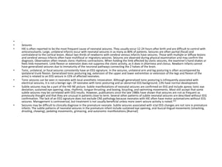 • .
• Seizures
• HIE is often reported to be the most frequent cause of neonatal seizures. They usually occur 12-24 hours after birth and are difficult to control with
anticonvulsants. Large, unilateral infarcts occur with neonatal seizures in as many as 80% of patients. Seizures are often partial (focal) and
contralateral to the cortical lesion. About two thirds of newborns with cerebral venous infarcts have seizures. Those with multiple or diffuse lesions
and cerebral venous infarcts often have multifocal or migratory seizures. Seizures are observed during physical examination and may confirm the
diagnosis. Observation often reveals clonic rhythmic contractions. When holding the limb affected by clonic seizures, the examiner's hand shakes or
feels limb movement. Limb flexion or extension does not suppress the clonic activity, as it does in jitteriness and clonus. Newborn infants cannot
have generalized seizures due to immaturity of the neuronal pathways connecting the 2 halves of the brain.
• Tonic, unilateral, or focal seizures consistently have an EEG signature. In the seizures, unilateral arm and leg posturing is often accompanied by
ipsilateral trunk flexion. Generalized tonic posturing (eg, extension of the upper and lower extremities or extension of the legs and flexion of the
arms) is related to an EEG seizure in 15% of affected neonates.
• Tonic seizures can be seen in neonates with local anesthetic intoxication. Although generalized tonic posturing is infrequently associated with
electrical seizures, it is not a benign sign. Of neonates with tonic posturing and an abnormal EEG background, 13% have normal development.
• Subtle seizures may be a part of the HIE-NE picture. Subtle manifestations of neonatal seizures are confirmed on EEG and include apnea; tonic eye
deviation; sustained eye opening; slow, rhythmic, tongue thrusting; and boxing, bicycling, and swimming movements. Most still accept that some
subtle seizures may be correlated with EEG results. However, publications since the late 1980s have shown that seizures are not as frequent as
previously thought and that they are unusual in patients close to term. Several other patterns of subtle neonatal seizures are described without EEG
confirmation. The lack of an EEG signature does not exclude CNS pathology because neonates with HIE often have motor automatisms without EEG
seizures. Management is controversial, but treatment is not usually beneficial unless more overt seizure activity is noted.[31]
• Seizures may be difficult to clinically diagnose in the premature neonate. Subtle seizures associated with ictal EEG changes are not rare in premature
infants. The subtle patterns of neonatal seizures in the premature infant include sustained eye opening, oral-buccal-lingual movements (smacking,
drooling, chewing), pedaling movements, grimacing, and autonomic manifestations.[#sarnat]
 