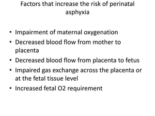 Factors that increase the risk of perinatal
asphyxia
• Impairment of maternal oxygenation
• Decreased blood flow from mother to
placenta
• Decreased blood flow from placenta to fetus
• Impaired gas exchange across the placenta or
at the fetal tissue level
• Increased fetal O2 requirement
 