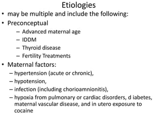 Etiologies
• may be multiple and include the following:
• Preconceptual
– Advanced maternal age
– IDDM
– Thyroid disease
– Fertility Treatments
• Maternal factors:
– hypertension (acute or chronic),
– hypotension,
– infection (including chorioamnionitis),
– hypoxia from pulmonary or cardiac disorders, d iabetes,
maternal vascular disease, and in utero exposure to
cocaine
 