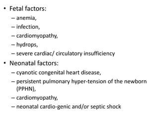 • Fetal factors:
– anemia,
– infection,
– cardiomyopathy,
– hydrops,
– severe cardiac/ circulatory insufficiency
• Neonatal factors:
– cyanotic congenital heart disease,
– persistent pulmonary hyper-tension of the newborn
(PPHN),
– cardiomyopathy,
– neonatal cardio-genic and/or septic shock
 