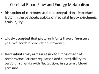 Cerebral Blood Flow and Energy Metabolism
• Disruption of cerebrovascular autoregulation - important
factor in the pathophysiology of neonatal hypoxic-ischemic
brain injury.
• widely accepted that preterm infants have a “pressure-
passive” cerebral circulation; however,
• term infants may remain at risk for impairment of
cerebrovascular autoregulation and susceptibility to
cerebral ischemia with fluctuations in systemic blood
pressure.
 