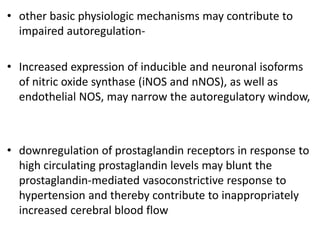 • other basic physiologic mechanisms may contribute to
impaired autoregulation-
• Increased expression of inducible and neuronal isoforms
of nitric oxide synthase (iNOS and nNOS), as well as
endothelial NOS, may narrow the autoregulatory window,
• downregulation of prostaglandin receptors in response to
high circulating prostaglandin levels may blunt the
prostaglandin-mediated vasoconstrictive response to
hypertension and thereby contribute to inappropriately
increased cerebral blood flow
 