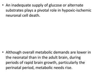 • An inadequate supply of glucose or alternate
substrates plays a pivotal role in hypoxic-ischemic
neuronal cell death.
• Although overall metabolic demands are lower in
the neonatal than in the adult brain, during
periods of rapid brain growth, particularly the
perinatal period, metabolic needs rise.
 