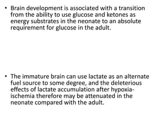 • Brain development is associated with a transition
from the ability to use glucose and ketones as
energy substrates in the neonate to an absolute
requirement for glucose in the adult.
• The immature brain can use lactate as an alternate
fuel source to some degree, and the deleterious
effects of lactate accumulation after hypoxia-
ischemia therefore may be attenuated in the
neonate compared with the adult.
 