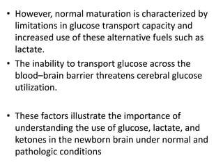 • However, normal maturation is characterized by
limitations in glucose transport capacity and
increased use of these alternative fuels such as
lactate.
• The inability to transport glucose across the
blood–brain barrier threatens cerebral glucose
utilization.
• These factors illustrate the importance of
understanding the use of glucose, lactate, and
ketones in the newborn brain under normal and
pathologic conditions
 