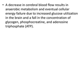 • A decrease in cerebral blood flow results in
anaerobic metabolism and eventual cellular
energy failure due to increased glucose utilization
in the brain and a fall in the concentration of
glycogen, phosphocreatine, and adenosine
triphosphate (ATP).
 