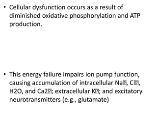 • Cellular dysfunction occurs as a result of
diminished oxidative phosphorylation and ATP
production.
• This energy failure impairs ion pump function,
causing accumulation of intracellular Na , Cl ,
H2O, and Ca2 ; extracellular K ; and excitatory
neurotransmitters (e.g., glutamate)
 