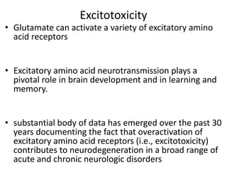 Excitotoxicity
• Glutamate can activate a variety of excitatory amino
acid receptors
• Excitatory amino acid neurotransmission plays a
pivotal role in brain development and in learning and
memory.
• substantial body of data has emerged over the past 30
years documenting the fact that overactivation of
excitatory amino acid receptors (i.e., excitotoxicity)
contributes to neurodegeneration in a broad range of
acute and chronic neurologic disorders
 