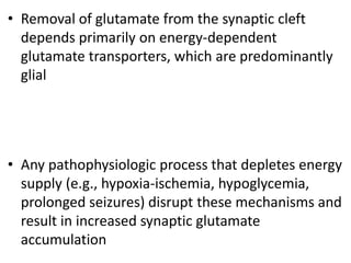 • Removal of glutamate from the synaptic cleft
depends primarily on energy-dependent
glutamate transporters, which are predominantly
glial
• Any pathophysiologic process that depletes energy
supply (e.g., hypoxia-ischemia, hypoglycemia,
prolonged seizures) disrupt these mechanisms and
result in increased synaptic glutamate
accumulation
 