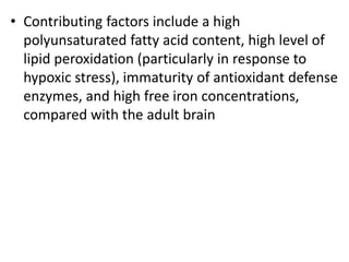 • Contributing factors include a high
polyunsaturated fatty acid content, high level of
lipid peroxidation (particularly in response to
hypoxic stress), immaturity of antioxidant defense
enzymes, and high free iron concentrations,
compared with the adult brain
 