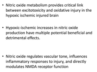 • Nitric oxide metabolism provides critical link
between excitotoxicity and oxidative injury in the
hypoxic ischemic injured brain
• Hypoxic-ischemic increases in nitric oxide
production have multiple potential beneficial and
detrimental effects.
• Nitric oxide regulates vascular tone, influences
inflammatory responses to injury, and directly
modulates NMDA receptor function
 