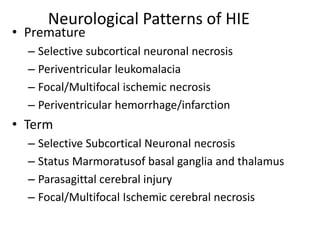 Neurological Patterns of HIE
• Premature
– Selective subcortical neuronal necrosis
– Periventricular leukomalacia
– Focal/Multifocal ischemic necrosis
– Periventricular hemorrhage/infarction
• Term
– Selective Subcortical Neuronal necrosis
– Status Marmoratusof basal ganglia and thalamus
– Parasagittal cerebral injury
– Focal/Multifocal Ischemic cerebral necrosis
 