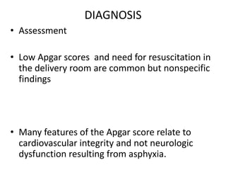 DIAGNOSIS
• Assessment
• Low Apgar scores and need for resuscitation in
the delivery room are common but nonspecific
findings
• Many features of the Apgar score relate to
cardiovascular integrity and not neurologic
dysfunction resulting from asphyxia.
 